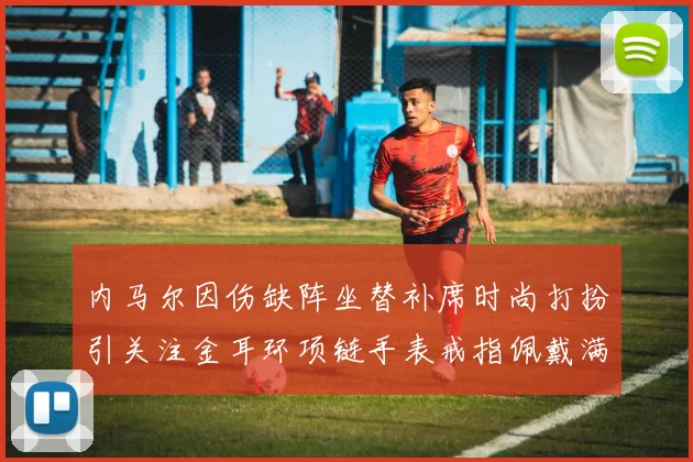 内马尔因伤缺阵坐替补席时尚打扮引关注金耳环项链手表戒指佩戴满身