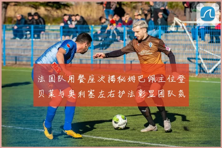 法国队用餐座次揭秘姆巴佩主位登贝莱与奥利塞左右护法彰显团队氛围