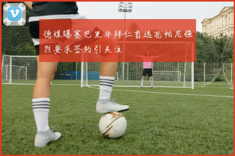 德媒曝塞巴里非拜仁首选孔帕尼强烈要求签约引关注