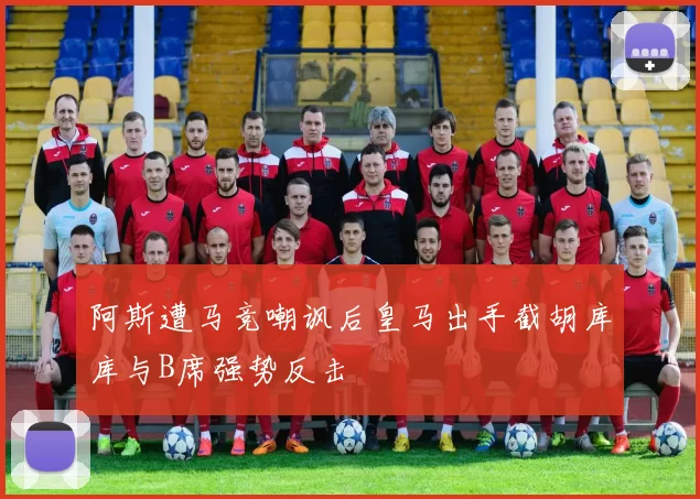 阿斯遭马竞嘲讽后皇马出手截胡库库与B席强势反击