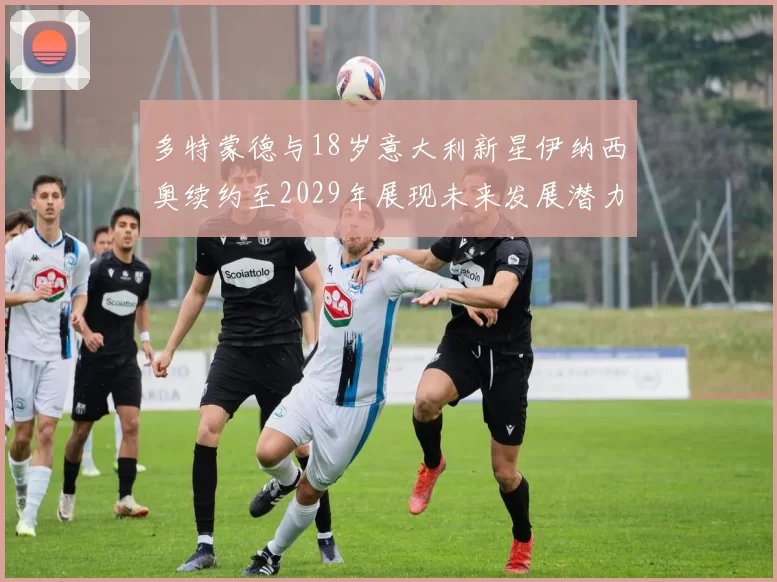 多特蒙德与18岁意大利新星伊纳西奥续约至2029年展现未来发展潜力