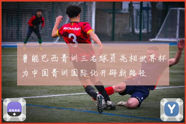 鲁能巴西青训三名球员亮相世界杯为中国青训国际化开辟新路径