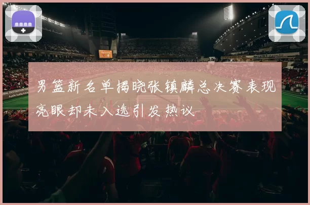 男篮新名单揭晓张镇麟总决赛表现亮眼却未入选引发热议