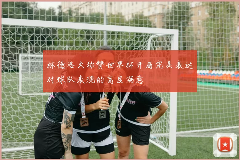 林德洛夫称赞世界杯开局完美表达对球队表现的高度满意