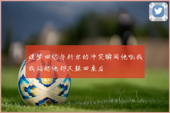 追梦回忆与科尔的冲突瞬间他吼我我站起他却又躲回桌后