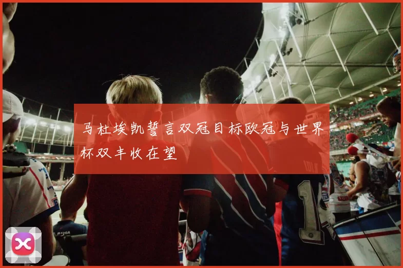 马杜埃凯誓言双冠目标欧冠与世界杯双丰收在望