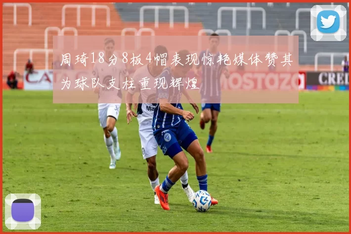 周琦18分8板4帽表现惊艳媒体赞其为球队支柱重现辉煌