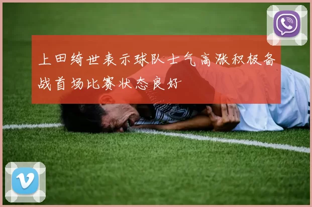 上田绮世表示球队士气高涨积极备战首场比赛状态良好