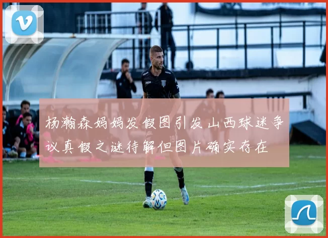 杨瀚森妈妈发假图引发山西球迷争议真假之谜待解但图片确实存在