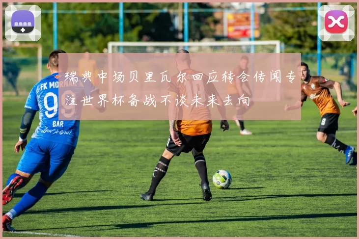 瑞典中场贝里瓦尔回应转会传闻专注世界杯备战不谈未来去向