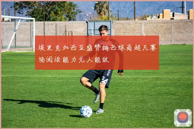 埃里克加西亚盛赞梅西球商超凡赛场阅读能力无人能敌