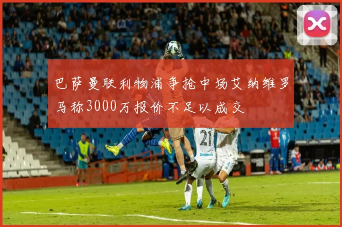 巴萨曼联利物浦争抢中场艾纳维罗马称3000万报价不足以成交