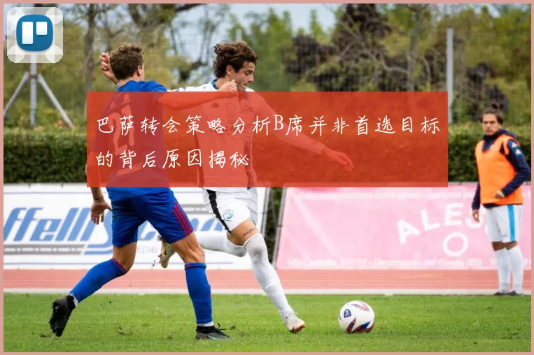 巴萨转会策略分析B席并非首选目标的背后原因揭秘
