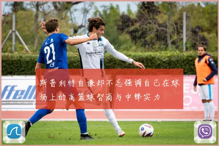 斯普利特自谦却不忘强调自己在球场上的高篮球智商与中锋实力