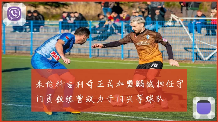 米伦科吉利奇正式加盟鹏城担任守门员教练曾效力于门兴等球队