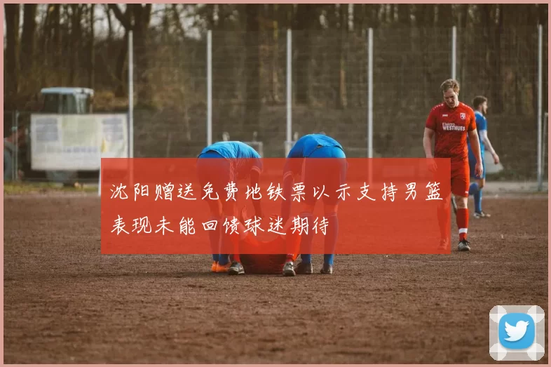 沈阳赠送免费地铁票以示支持男篮表现未能回馈球迷期待