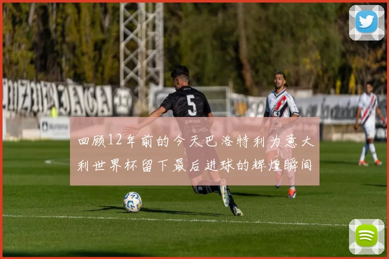 回顾12年前的今天巴洛特利为意大利世界杯留下最后进球的辉煌瞬间